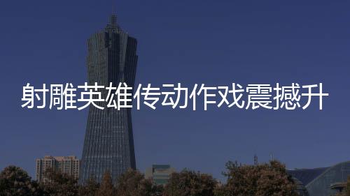 射雕英雄传动作戏震撼升级，再现漫威决战风采