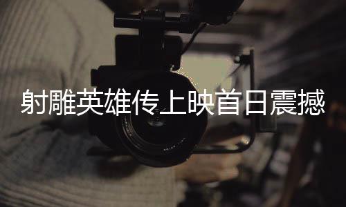 射雕英雄传上映首日震撼创纪录，新传奇正在展开