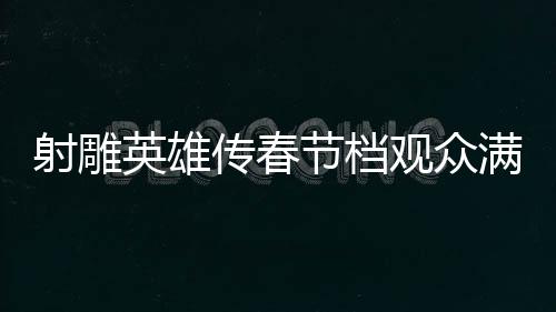 射雕英雄传春节档观众满意度达82.9分，一部深受欢迎的武侠巨作