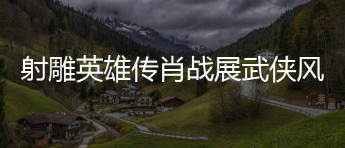 射雕英雄传肖战展武侠风采，一代武者的英雄史诗（一二三四五六七八九十）