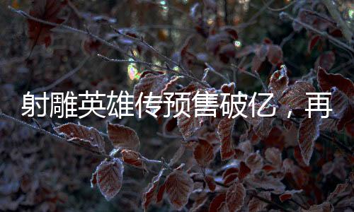 射雕英雄传预售破亿，再创武侠经典新高度