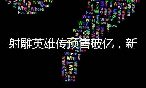射雕英雄传预售破亿，新经典即将震撼登场