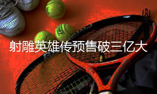 射雕英雄传预售破三亿大关，引爆影视新纪元的一二三四五六七八九十