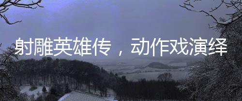 射雕英雄传，动作戏演绎如漫威决战般的震撼对决