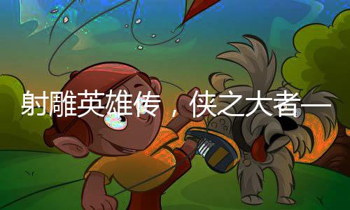 射雕英雄传，侠之大者——媒体深度评析