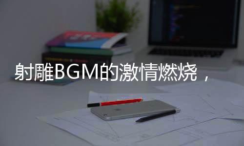 射雕BGM的激情燃烧，音乐与武侠世界的融合