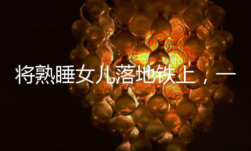 将熟睡女儿落地铁上，一起警醒社会的育儿疏忽事件