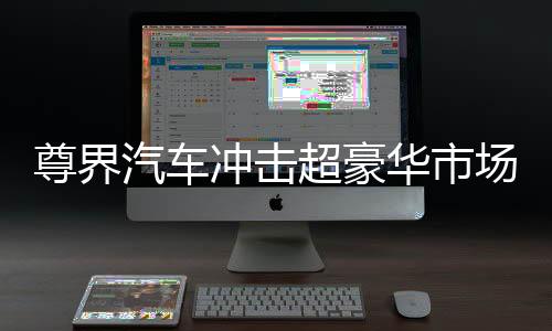 尊界汽车冲击超豪华市场，瞄准高端，志在引领未来