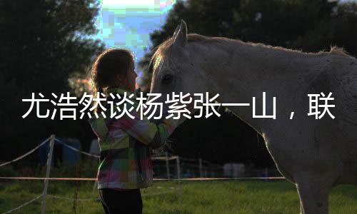 尤浩然谈杨紫张一山，联系多很正常