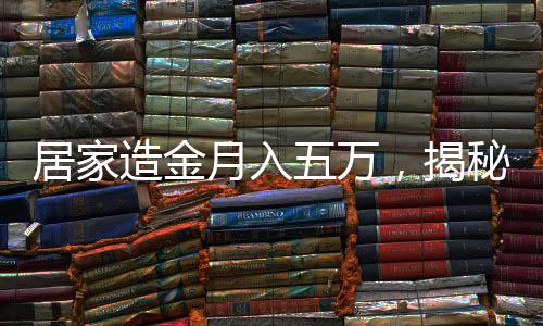 居家造金月入五万，揭秘家庭黄金投资的秘密与实现路径
