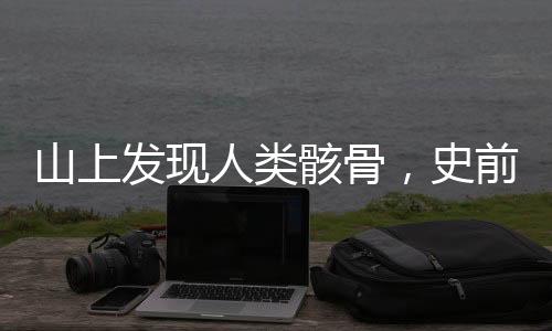 山上发现人类骸骨，史前文明探索新篇章