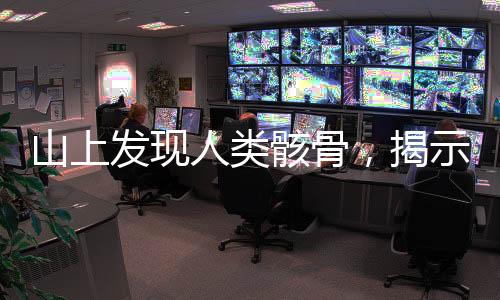 山上发现人类骸骨，揭示古老文明的秘密