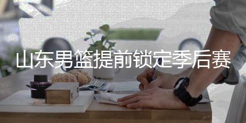山东男篮提前锁定季后赛席位，12轮精彩表现铸就辉煌篇章