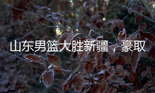 山东男篮大胜新疆，豪取三十七连胜创纪录之夜