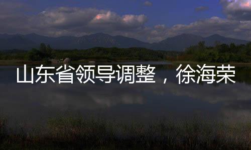 山东省领导调整，徐海荣与赵豪志履新职务