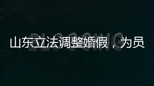 山东立法调整婚假，为员工家庭建设助力