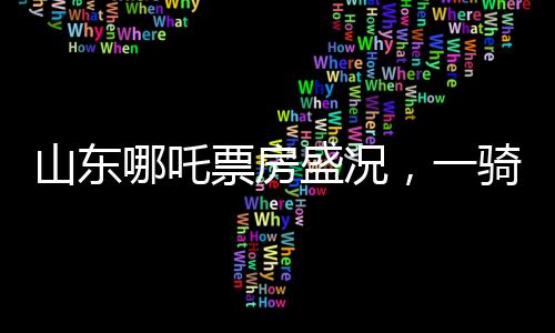 山东哪吒票房盛况，一骑绝尘，贡献全国之首