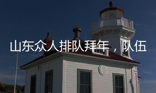 山东众人排队拜年，队伍绵延数百米——传统年味的浓厚展现