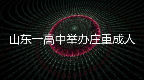 山东一高中举办庄重成人礼，学生跪拜家长，传承孝道文化