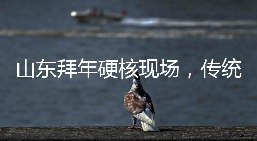 山东拜年硬核现场，传统习俗与现代风尚的交融