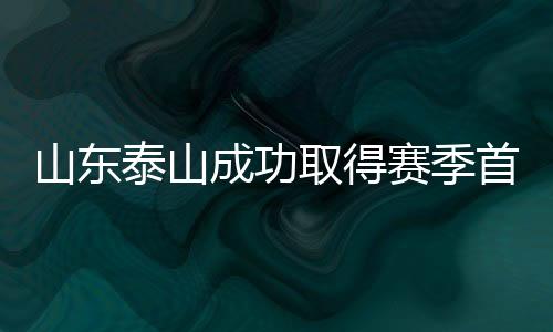 山东泰山成功取得赛季首胜，展现强势崛起势头