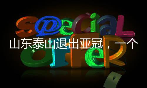 山东泰山退出亚冠，一个重大赛事变化的深度解读