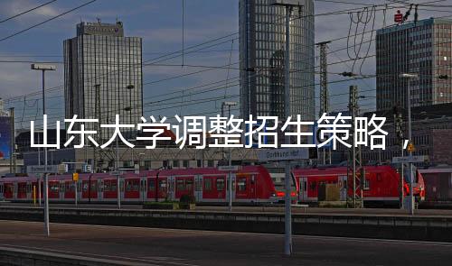 山东大学调整招生策略，停招27个专业，重塑学科结构
