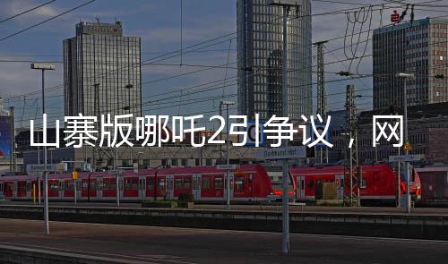 山寨版哪吒2引争议，网友对其批评声音连连