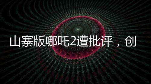 山寨版哪吒2遭批评，创作需尊重原创，质量不容忽视