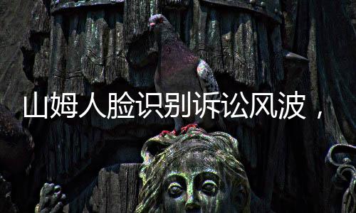 山姆人脸识别诉讼风波，争议之下的隐私权与智能化争议事件概述