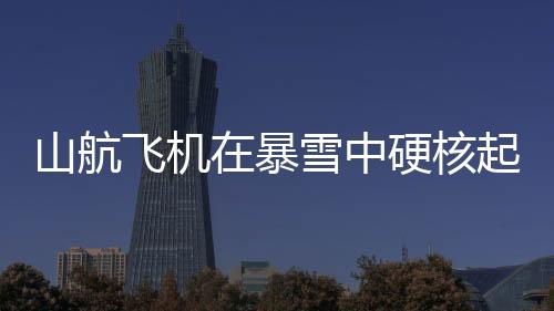 山航飞机在暴雪中硬核起降，挑战极限，安全至上