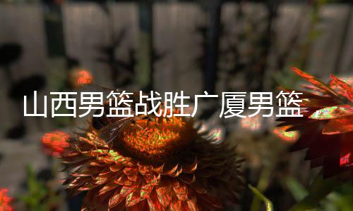 山西男篮战胜广厦男篮，一场激烈的篮球对决的胜利揭晓
