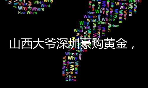 山西大爷深圳豪购黄金，跨越地域的财富情缘