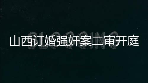 山西订婚强奸案二审开庭纪实