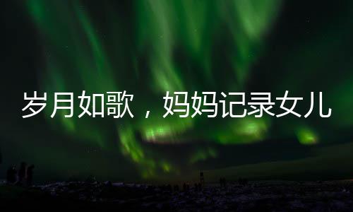 岁月如歌，妈妈记录女儿与阿贝贝相伴成长的六年