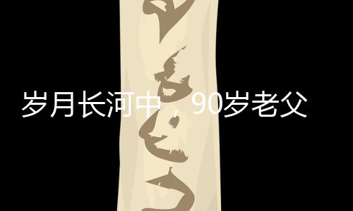 岁月长河中，90岁老父为56岁儿子的面条情