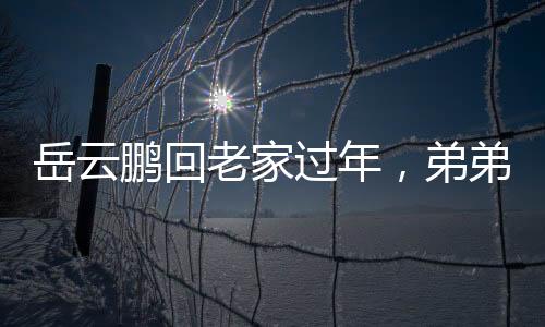 岳云鹏回老家过年，弟弟罕见露面，一家团聚欢庆佳节