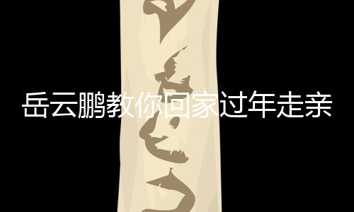 岳云鹏教你回家过年走亲戚新台词，轻松应对亲戚聚会