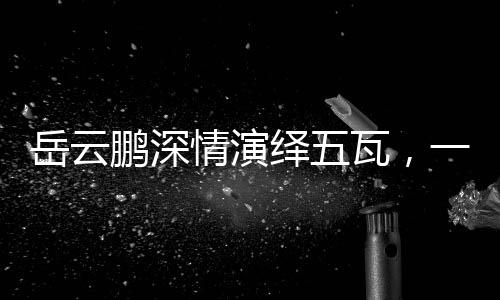 岳云鹏深情演绎五瓦，一曲唤醒人心