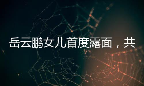岳云鹏女儿首度露面，共用一张脸，家族基因的魅力