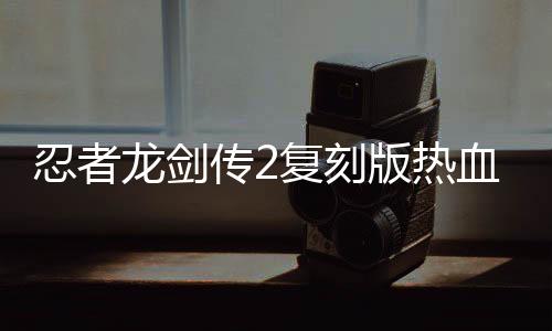 忍者龙剑传2复刻版热血发售，重温经典游戏魅力不减当年