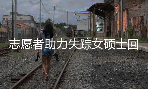 志愿者助力失踪女硕士回家遭遇网络暴力