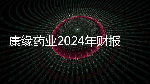 康缘药业2024年财报：面对波动 韧性筑底