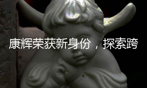 康辉荣获新身份，探索跨界领域的跨界者风采