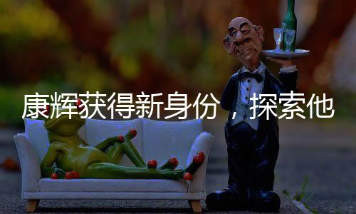 康辉获得新身份，探索他的多元魅力之旅
