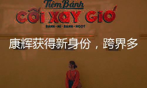 康辉获得新身份，跨界多元发展，展现全新魅力