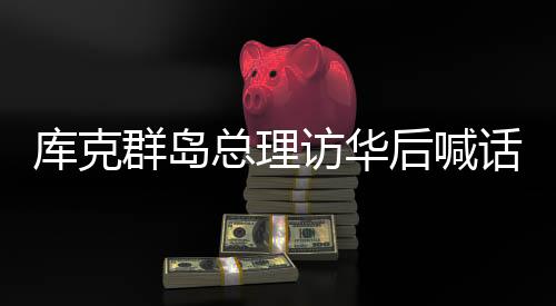 库克群岛总理访华后喊话新西兰，深化合作与互信的重要时刻