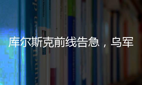库尔斯克前线告急，乌军处境急剧恶化