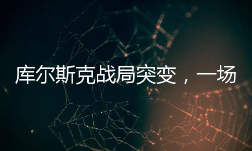 库尔斯克战局突变，一场转折性的战役揭秘