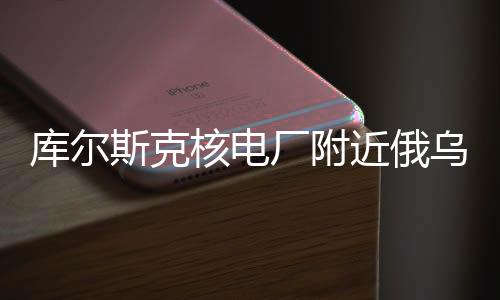 库尔斯克核电厂附近俄乌交战情况深度解析